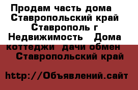 Продам часть дома  - Ставропольский край, Ставрополь г. Недвижимость » Дома, коттеджи, дачи обмен   . Ставропольский край